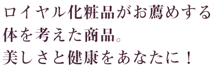 ロイヤル化粧品がお薦めする体を考えた商品。美しさと健康をあなたに！