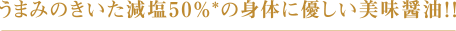 うまみのきいた減塩50％*の身体に優しい美味醤油！！
